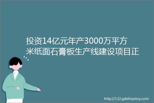 投资14亿元年产3000万平方米纸面石膏板生产线建设项目正